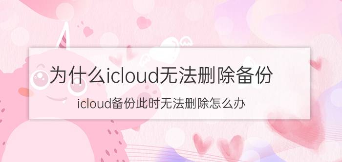 为什么icloud无法删除备份 icloud备份此时无法删除怎么办？